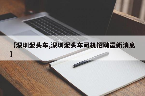 【深圳泥头车,深圳泥头车司机招聘最新消息】