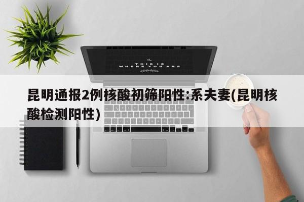 昆明通报2例核酸初筛阳性:系夫妻(昆明核酸检测阳性)