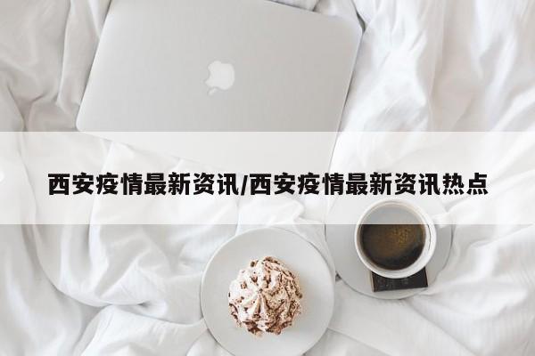 西安疫情最新资讯/西安疫情最新资讯热点