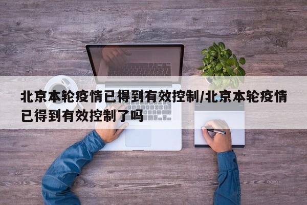 北京本轮疫情已得到有效控制/北京本轮疫情已得到有效控制了吗
