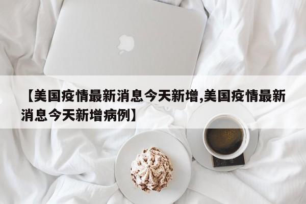 【美国疫情最新消息今天新增,美国疫情最新消息今天新增病例】
