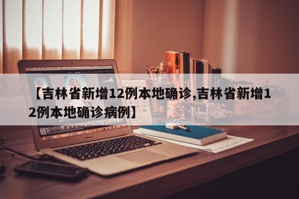 【吉林省新增12例本地确诊,吉林省新增12例本地确诊病例】