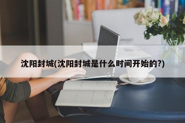 沈阳封城(沈阳封城是什么时间开始的?)
