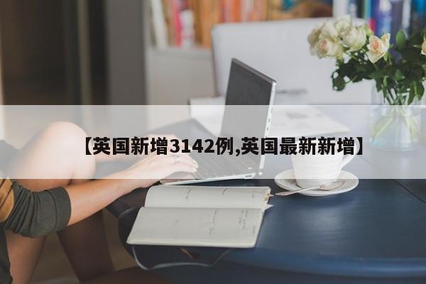【英国新增3142例,英国最新新增】