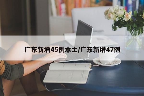 广东新增45例本土/广东新增47例