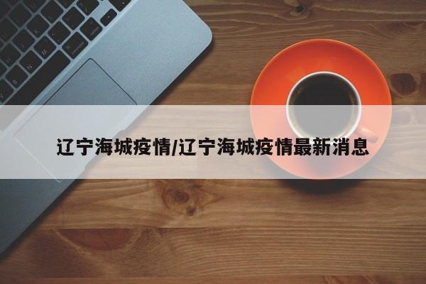 辽宁海城疫情/辽宁海城疫情最新消息