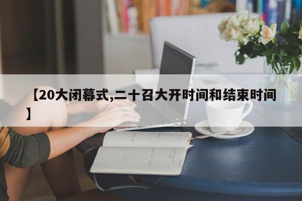【20大闭幕式,二十召大开时间和结束时间】