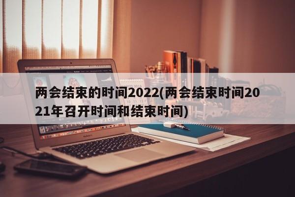 两会结束的时间2022(两会结束时间2021年召开时间和结束时间)