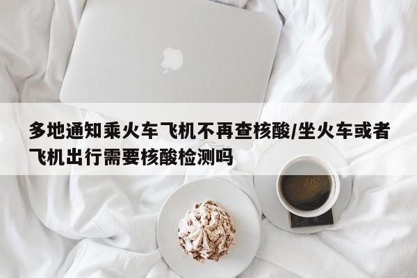 多地通知乘火车飞机不再查核酸/坐火车或者飞机出行需要核酸检测吗