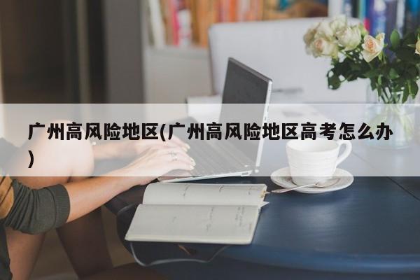 广州高风险地区(广州高风险地区高考怎么办)