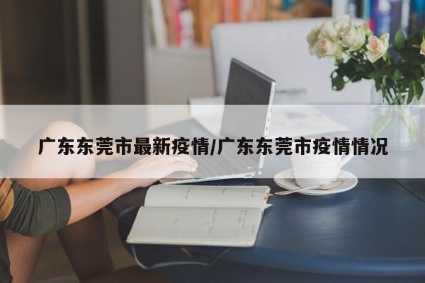 广东东莞市最新疫情/广东东莞市疫情情况