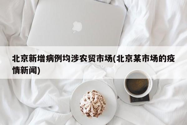北京新增病例均涉农贸市场(北京某市场的疫情新闻)
