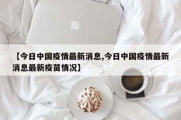 【今日中国疫情最新消息,今日中国疫情最新消息最新疫苗情况】