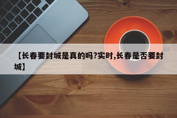 【长春要封城是真的吗?实时,长春是否要封城】