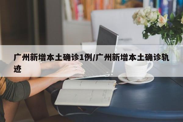 广州新增本土确诊1例/广州新增本土确诊轨迹