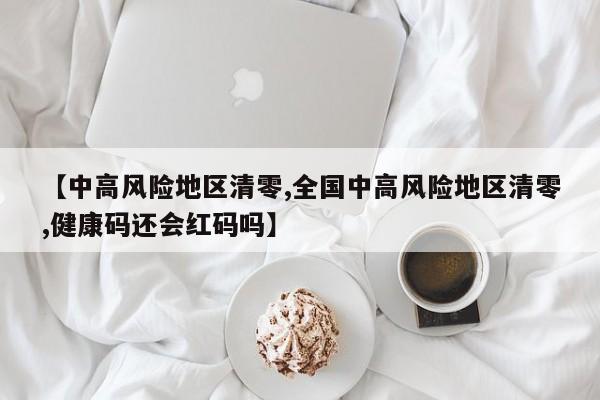 【中高风险地区清零,全国中高风险地区清零,健康码还会红码吗】