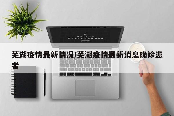 芜湖疫情最新情况/芜湖疫情最新消息确诊患者