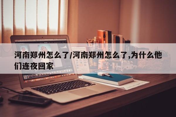 河南郑州怎么了/河南郑州怎么了,为什么他们连夜回家