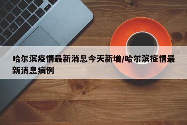 哈尔滨疫情最新消息今天新增/哈尔滨疫情最新消息病例