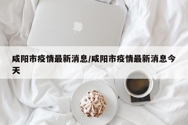 咸阳市疫情最新消息/咸阳市疫情最新消息今天