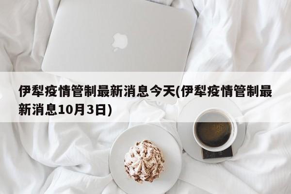 伊犁疫情管制最新消息今天(伊犁疫情管制最新消息10月3日)