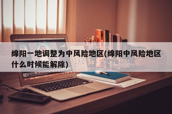 绵阳一地调整为中风险地区(绵阳中风险地区什么时候能解除)