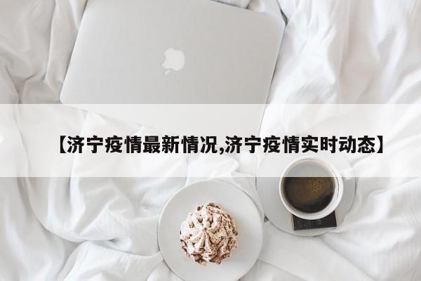 【济宁疫情最新情况,济宁疫情实时动态】