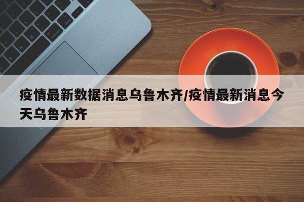 疫情最新数据消息乌鲁木齐/疫情最新消息今天乌鲁木齐