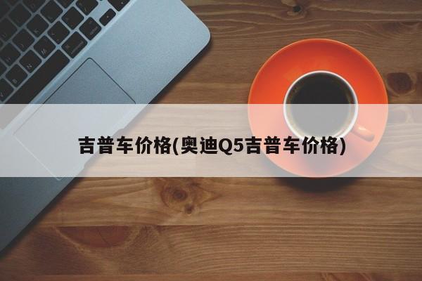 吉普车价格(奥迪Q5吉普车价格)