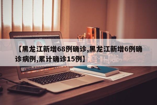 【黑龙江新增68例确诊,黑龙江新增6例确诊病例,累计确诊15例】