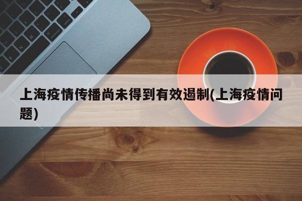上海疫情传播尚未得到有效遏制(上海疫情问题)