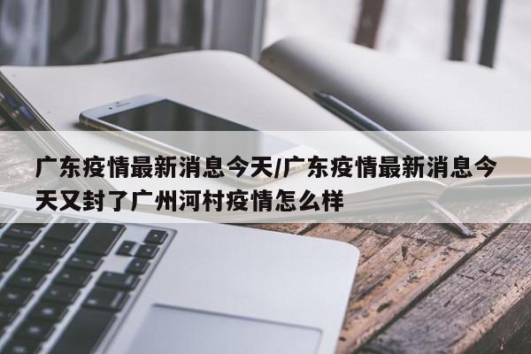 广东疫情最新消息今天/广东疫情最新消息今天又封了广州河村疫情怎么样