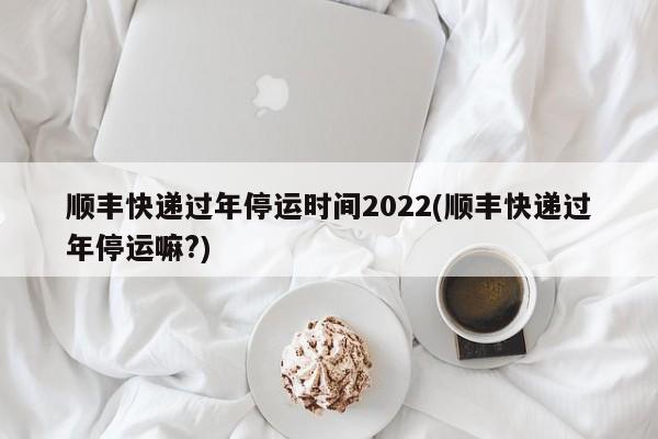 顺丰快递过年停运时间2022(顺丰快递过年停运嘛?)