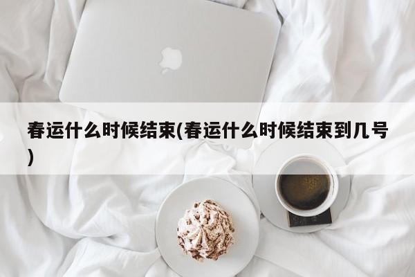 春运什么时候结束(春运什么时候结束到几号)