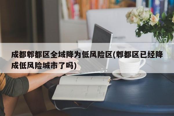成都郫都区全域降为低风险区(郫都区已经降成低风险城市了吗)