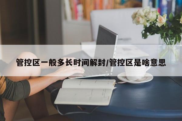 管控区一般多长时间解封/管控区是啥意思