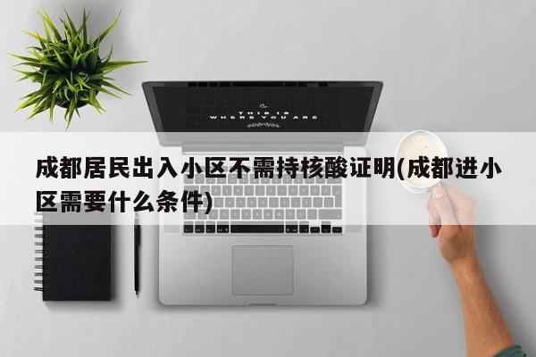 成都居民出入小区不需持核酸证明(成都进小区需要什么条件)
