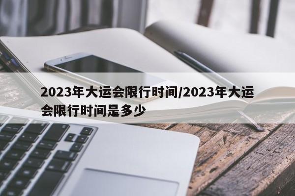 2023年大运会限行时间/2023年大运会限行时间是多少