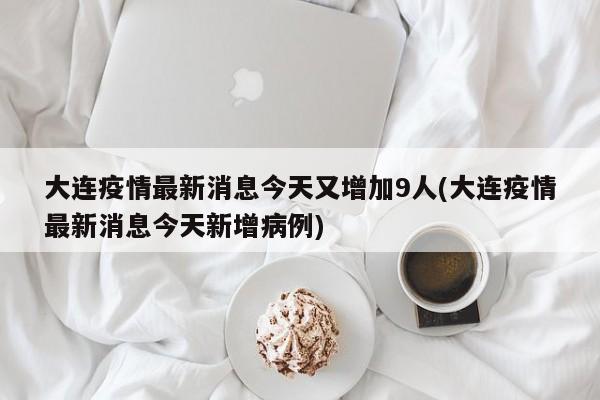 大连疫情最新消息今天又增加9人(大连疫情最新消息今天新增病例)