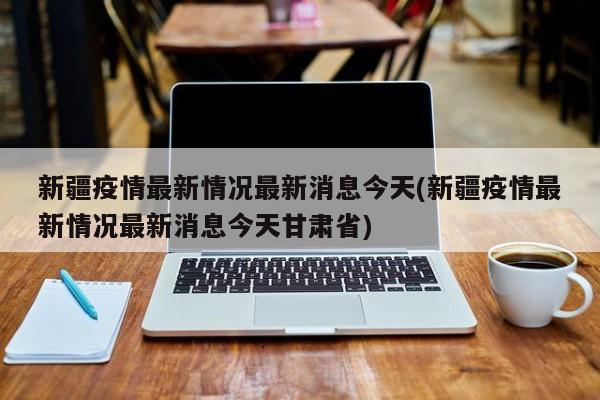 新疆疫情最新情况最新消息今天(新疆疫情最新情况最新消息今天甘肃省)
