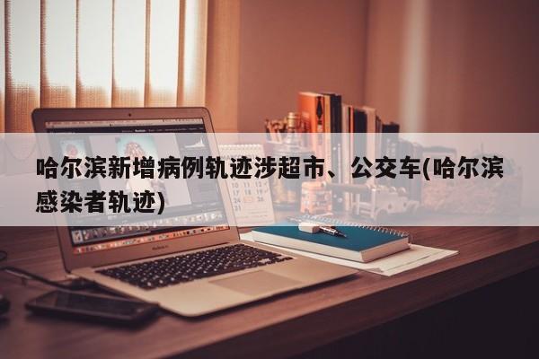 哈尔滨新增病例轨迹涉超市、公交车(哈尔滨感染者轨迹)