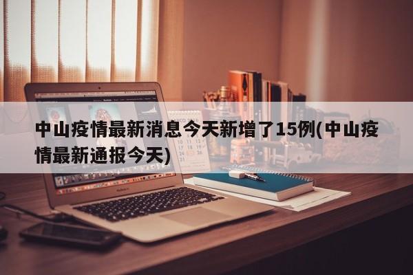 中山疫情最新消息今天新增了15例(中山疫情最新通报今天)