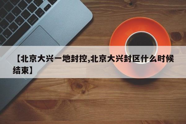 【北京大兴一地封控,北京大兴封区什么时候结束】