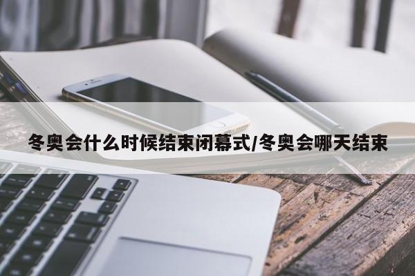 冬奥会什么时候结束闭幕式/冬奥会哪天结束