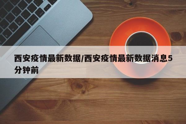 西安疫情最新数据/西安疫情最新数据消息5分钟前