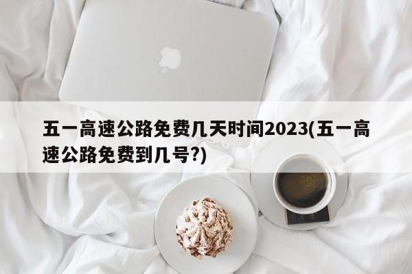 五一高速公路免费几天时间2023(五一高速公路免费到几号?)