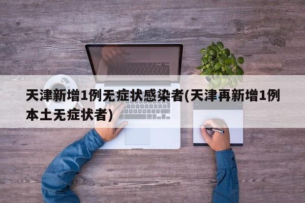 天津新增1例无症状感染者(天津再新增1例本土无症状者)