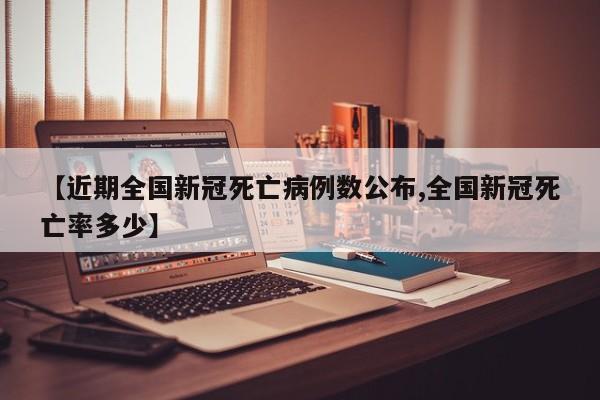 【近期全国新冠死亡病例数公布,全国新冠死亡率多少】