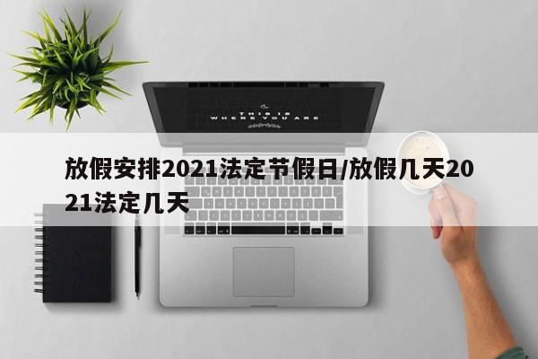 放假安排2021法定节假日/放假几天2021法定几天