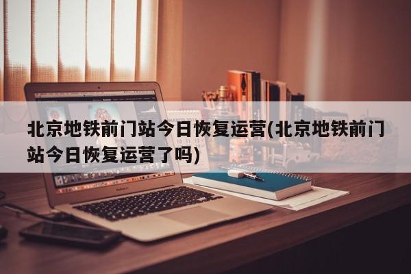 北京地铁前门站今日恢复运营(北京地铁前门站今日恢复运营了吗)